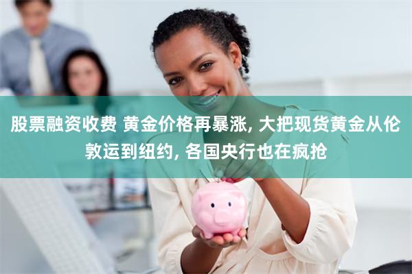 股票融资收费 黄金价格再暴涨, 大把现货黄金从伦敦运到纽约, 各国央行也在疯抢