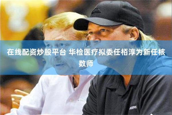 在线配资炒股平台 华检医疗拟委任栢淳为新任核数师