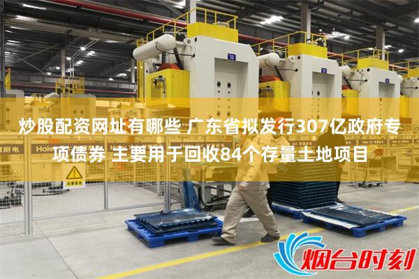 炒股配资网址有哪些 广东省拟发行307亿政府专项债券 主要用于回收84个存量土地项目