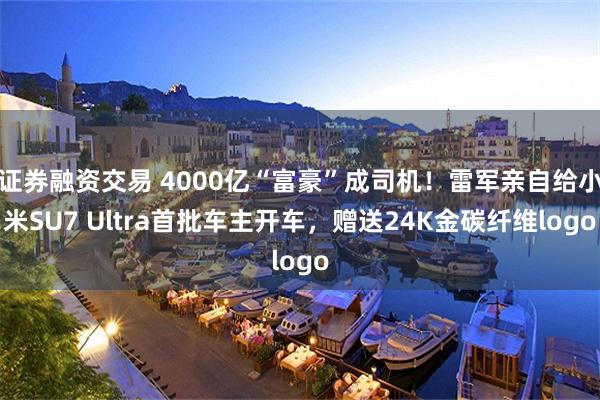 证券融资交易 4000亿“富豪”成司机！雷军亲自给小米SU7 Ultra首批车主开车，赠送24K金碳纤维logo