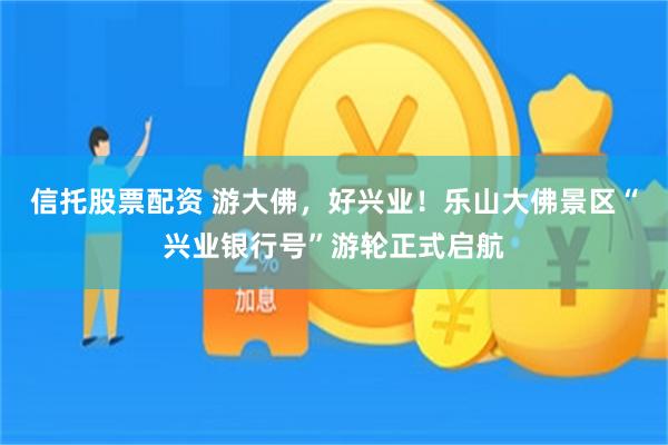 信托股票配资 游大佛，好兴业！乐山大佛景区“兴业银行号”游轮正式启航