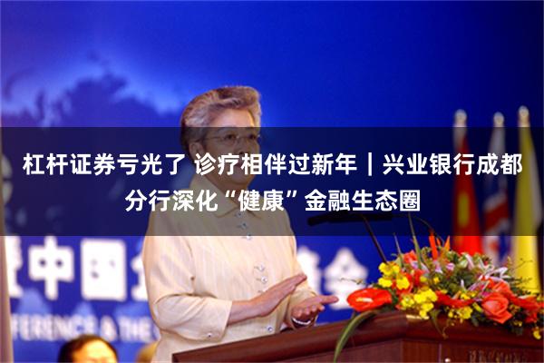 杠杆证券亏光了 诊疗相伴过新年｜兴业银行成都分行深化“健康”金融生态圈