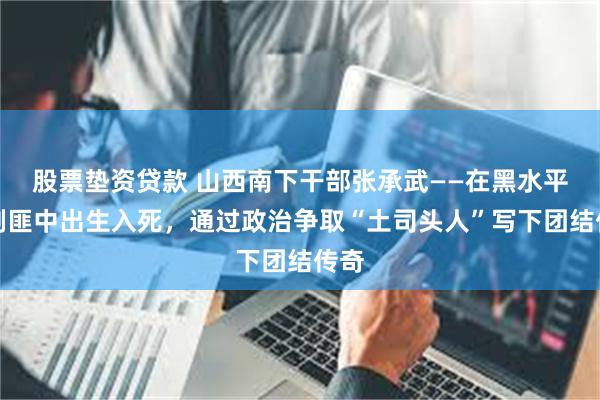 股票垫资贷款 山西南下干部张承武——在黑水平叛剿匪中出生入死，通过政治争取“土司头人”写下团结传奇