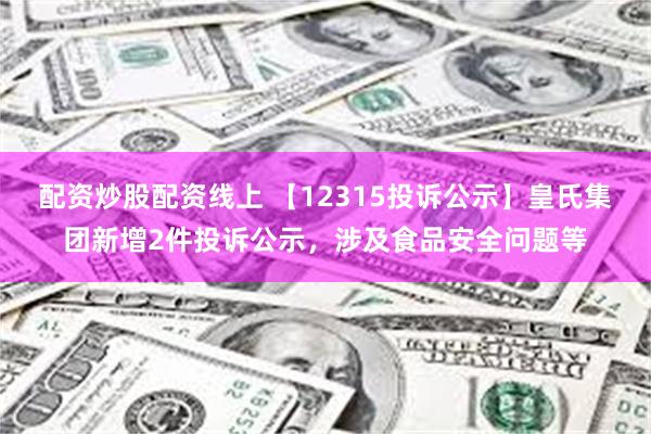 配资炒股配资线上 【12315投诉公示】皇氏集团新增2件投诉公示，涉及食品安全问题等
