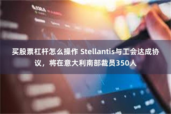 买股票杠杆怎么操作 Stellantis与工会达成协议，将在意大利南部裁员350人