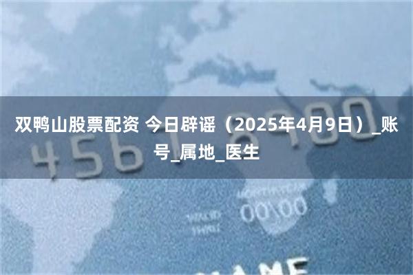双鸭山股票配资 今日辟谣（2025年4月9日）_账号_属地_医生