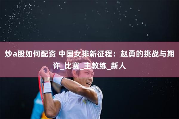 炒a股如何配资 中国女排新征程：赵勇的挑战与期许_比赛_主教练_新人