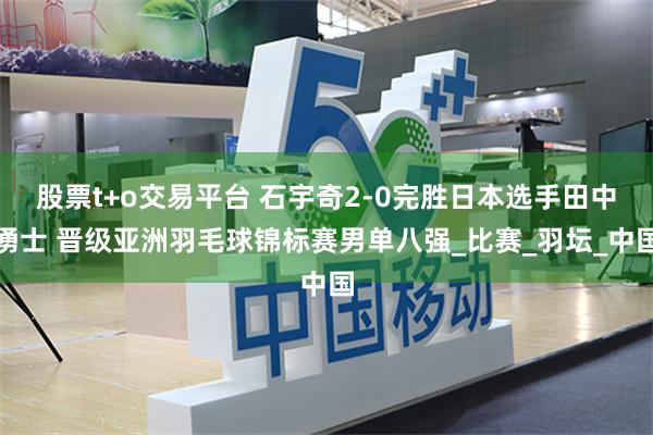 股票t+o交易平台 石宇奇2-0完胜日本选手田中湧士 晋级亚洲羽毛球锦标赛男单八强_比赛_羽坛_中国