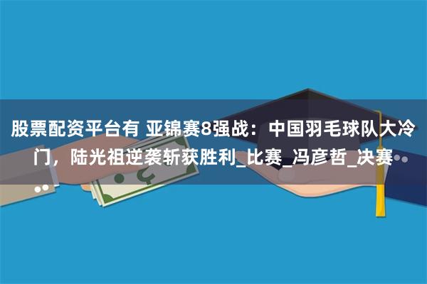 股票配资平台有 亚锦赛8强战：中国羽毛球队大冷门，陆光祖逆袭斩获胜利_比赛_冯彦哲_决赛