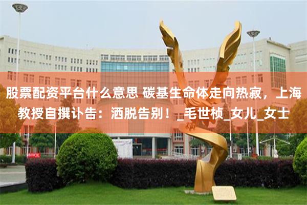 股票配资平台什么意思 碳基生命体走向热寂，上海教授自撰讣告：洒脱告别！_毛世桢_女儿_女士