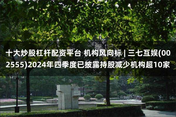 十大炒股杠杆配资平台 机构风向标 | 三七互娱(002555)2024年四季度已披露持股减少机构超10家
