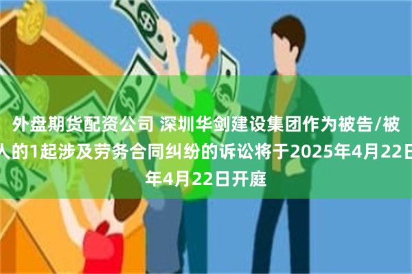 外盘期货配资公司 深圳华剑建设集团作为被告/被上诉人的1起涉及劳务合同纠纷的诉讼将于2025年4月22日开庭