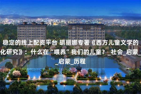 稳定的线上配资平台 胡丽娜专著《西方儿童文学的中国化研究》：什么在“喂养”我们的儿童？_社会_启蒙_历程