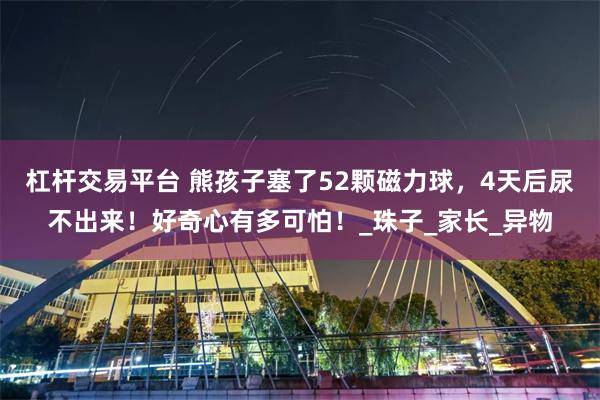 杠杆交易平台 熊孩子塞了52颗磁力球，4天后尿不出来！好奇心有多可怕！_珠子_家长_异物