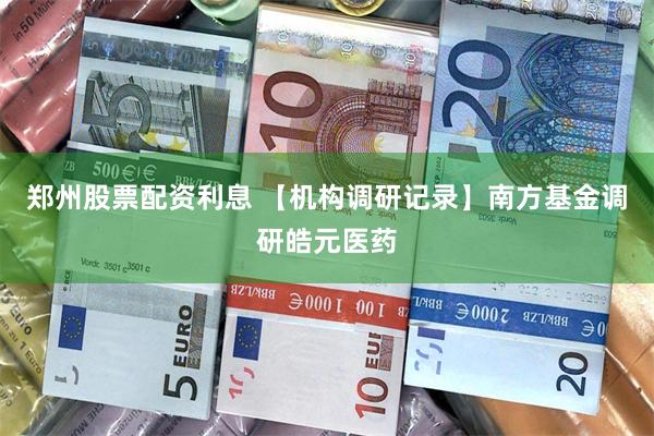 郑州股票配资利息 【机构调研记录】南方基金调研皓元医药