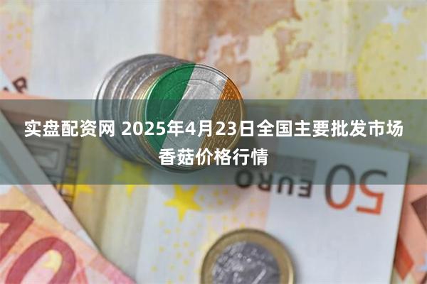 实盘配资网 2025年4月23日全国主要批发市场香菇价格行情