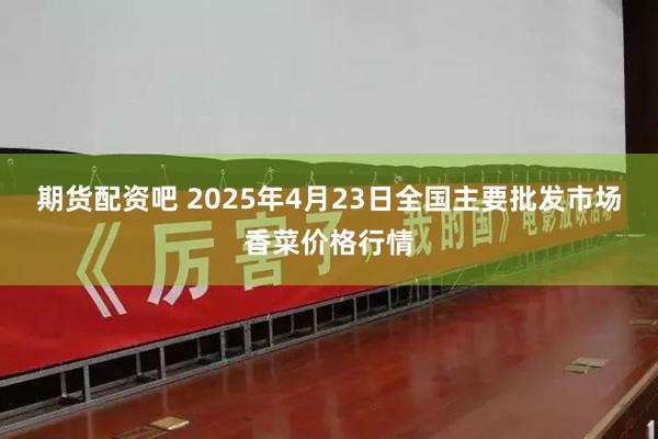 期货配资吧 2025年4月23日全国主要批发市场香菜价格行情