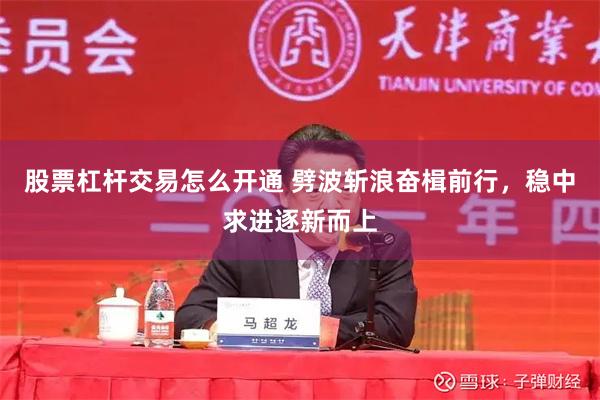 股票杠杆交易怎么开通 劈波斩浪奋楫前行，稳中求进逐新而上