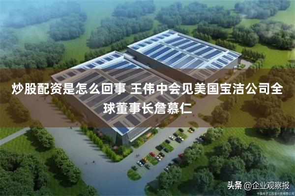 炒股配资是怎么回事 王伟中会见美国宝洁公司全球董事长詹慕仁