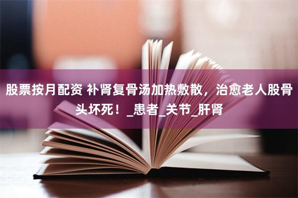 股票按月配资 补肾复骨汤加热敷散，治愈老人股骨头坏死！_患者_关节_肝肾
