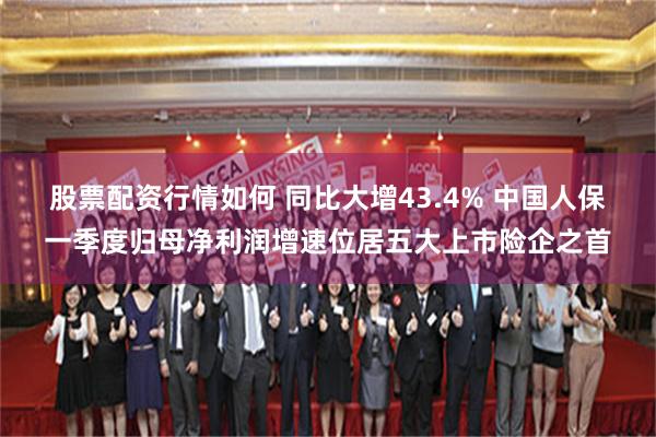 股票配资行情如何 同比大增43.4% 中国人保一季度归母净利润增速位居五大上市险企之首