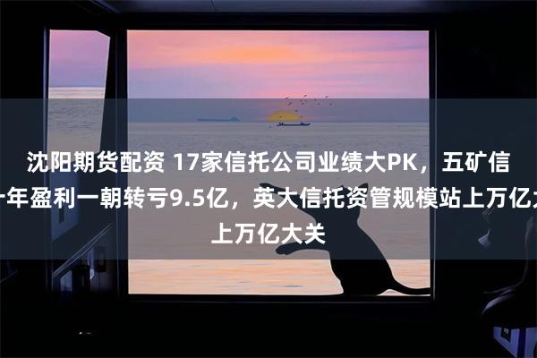 沈阳期货配资 17家信托公司业绩大PK，五矿信托十年盈利一朝转亏9.5亿，英大信托资管规模站上万亿大关
