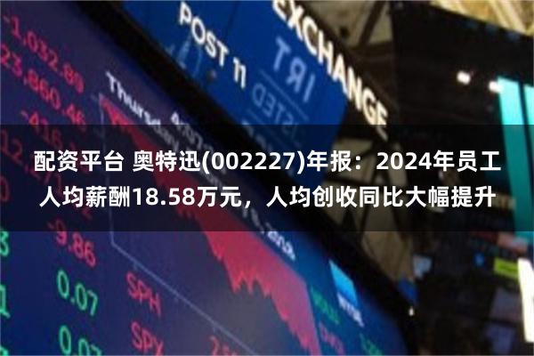 配资平台 奥特迅(002227)年报：2024年员工人均薪酬18.58万元，人均创收同比大幅提升