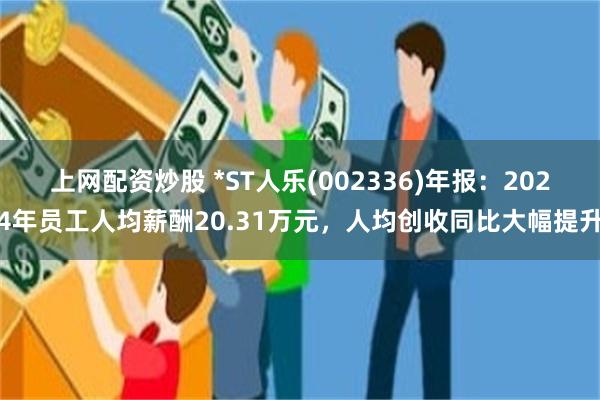 上网配资炒股 *ST人乐(002336)年报：2024年员工人均薪酬20.31万元，人均创收同比大幅提升