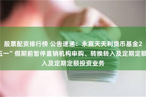 股票配资排行榜 公告速递：永赢天天利货币基金2025年“五一”假期前暂停直销机构申购、转换转入及定期定额投资业务