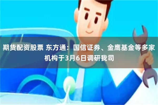 期货配资股票 东方通：国信证券、金鹰基金等多家机构于3月6日调研我司