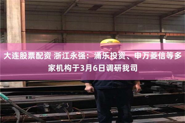 大连股票配资 浙江永强：涌乐投资、申万菱信等多家机构于3月6日调研我司