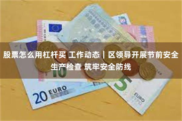 股票怎么用杠杆买 工作动态｜区领导开展节前安全生产检查 筑牢安全防线