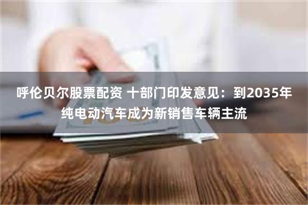呼伦贝尔股票配资 十部门印发意见：到2035年纯电动汽车成为新销售车辆主流