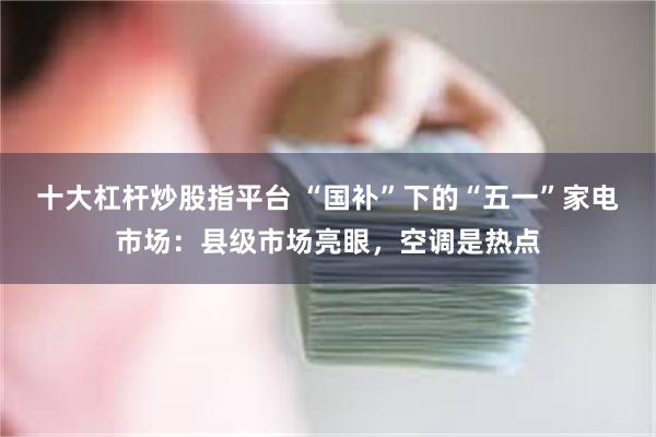 十大杠杆炒股指平台 “国补”下的“五一”家电市场：县级市场亮眼，空调是热点