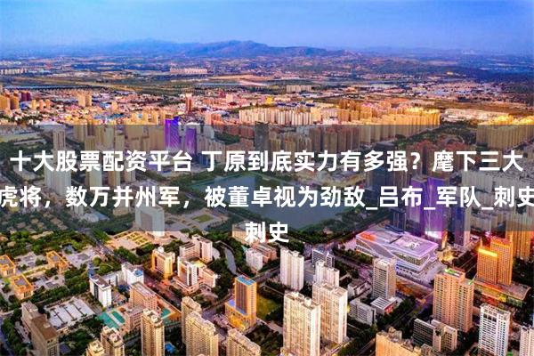 十大股票配资平台 丁原到底实力有多强？麾下三大虎将，数万并州军，被董卓视为劲敌_吕布_军队_刺史
