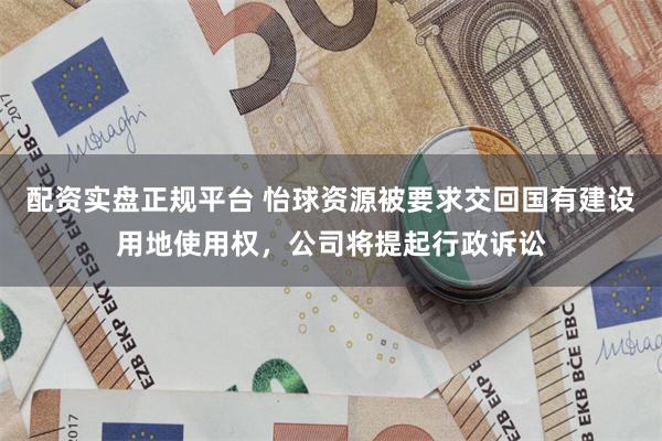 配资实盘正规平台 怡球资源被要求交回国有建设用地使用权，公司将提起行政诉讼
