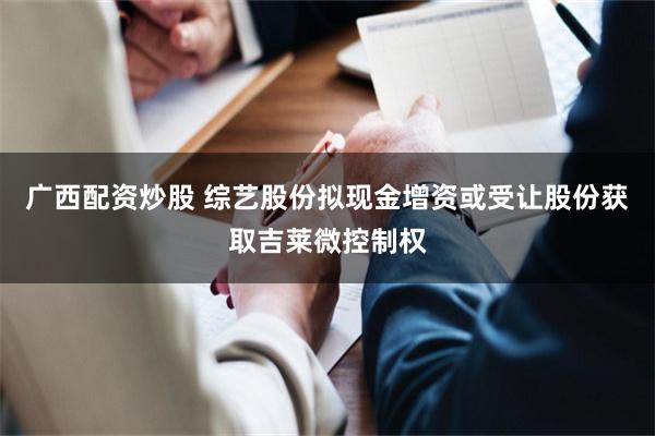 广西配资炒股 综艺股份拟现金增资或受让股份获取吉莱微控制权