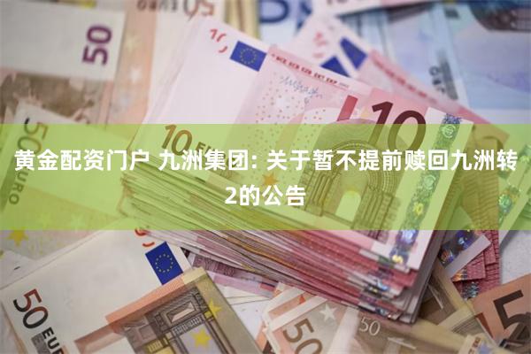 黄金配资门户 九洲集团: 关于暂不提前赎回九洲转2的公告