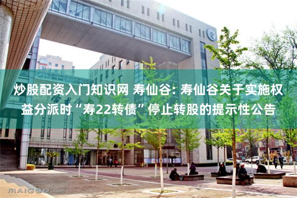 炒股配资入门知识网 寿仙谷: 寿仙谷关于实施权益分派时“寿22转债”停止转股的提示性公告