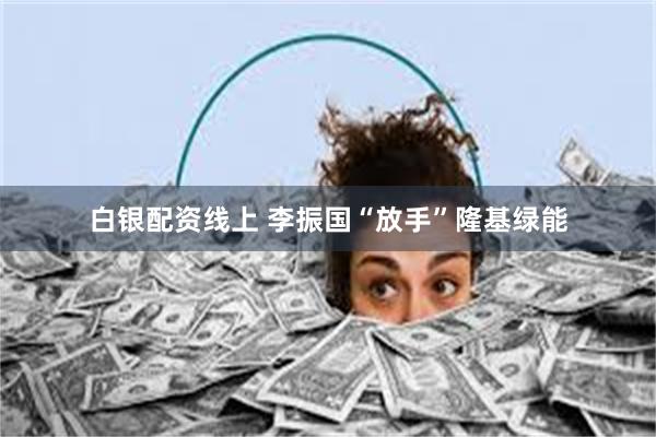 白银配资线上 李振国“放手”隆基绿能