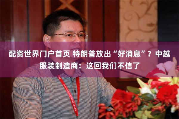 配资世界门户首页 特朗普放出“好消息”？中越服装制造商：这回我们不信了
