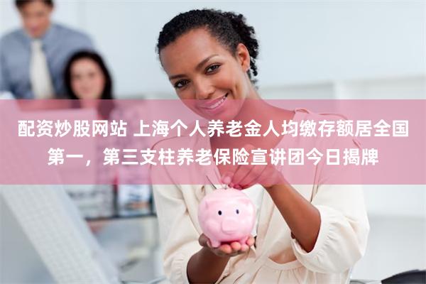 配资炒股网站 上海个人养老金人均缴存额居全国第一，第三支柱养老保险宣讲团今日揭牌