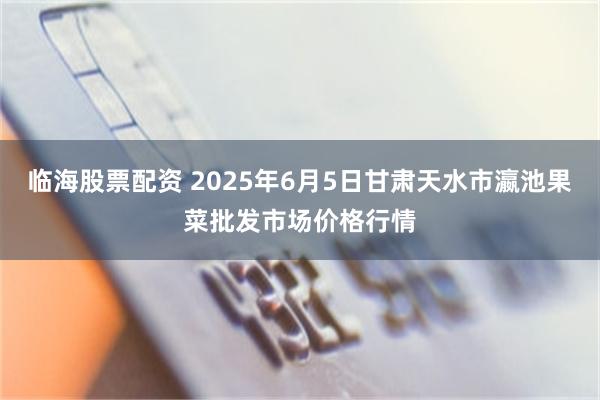 临海股票配资 2025年6月5日甘肃天水市瀛池果菜批发市场价格行情