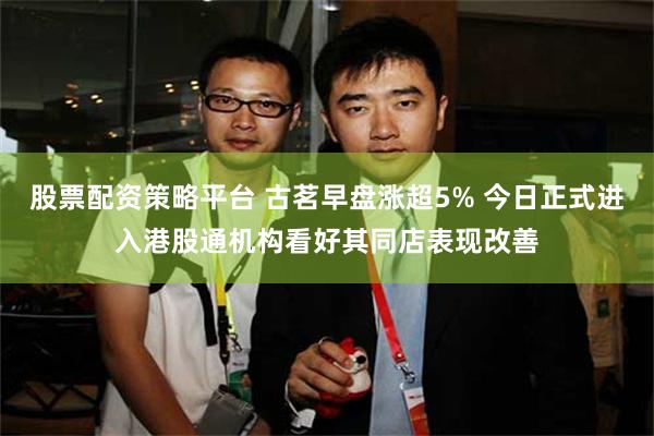 股票配资策略平台 古茗早盘涨超5% 今日正式进入港股通机构看好其同店表现改善