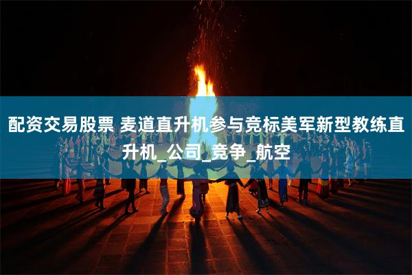 配资交易股票 麦道直升机参与竞标美军新型教练直升机_公司_竞争_航空