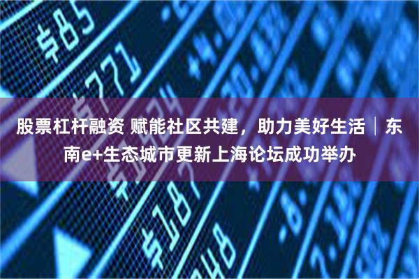 股票杠杆融资 赋能社区共建，助力美好生活│东南e+生态城市更新上海论坛成功举办
