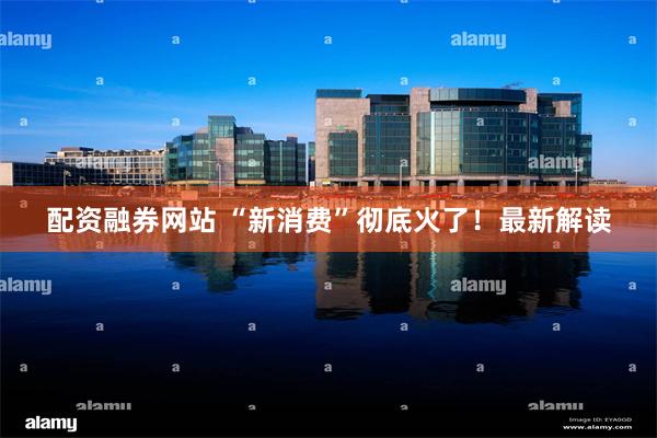 配资融券网站 “新消费”彻底火了！最新解读