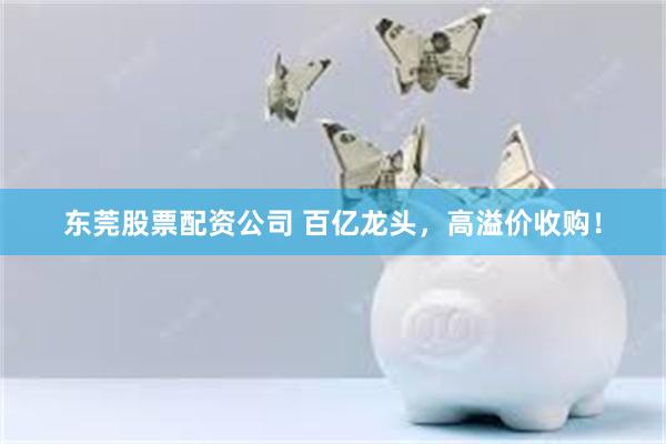 东莞股票配资公司 百亿龙头，高溢价收购！