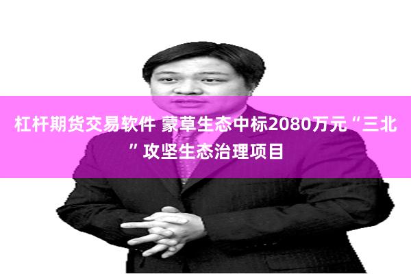 杠杆期货交易软件 蒙草生态中标2080万元“三北”攻坚生态治理项目