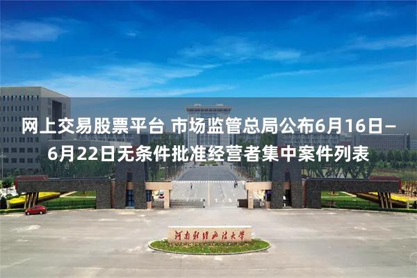 网上交易股票平台 市场监管总局公布6月16日—6月22日无条件批准经营者集中案件列表